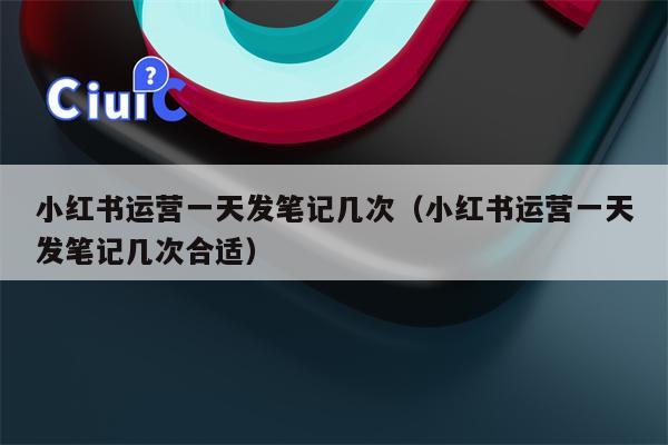 小红书运营一天发笔记几次（小红书运营一天发笔记几次合适）