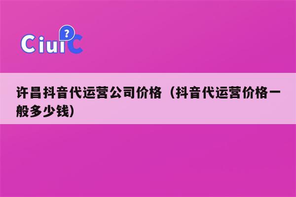 许昌抖音代运营公司价格（抖音代运营价格一般多少钱）