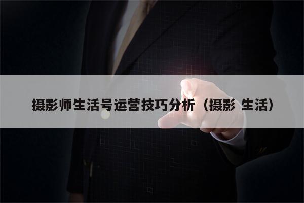 摄影师生活号运营技巧分析（摄影 生活）