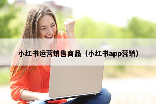 小红书运营销售商品（小红书app营销）