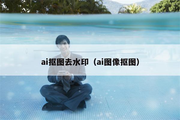 ai抠图去水印（ai图像抠图）