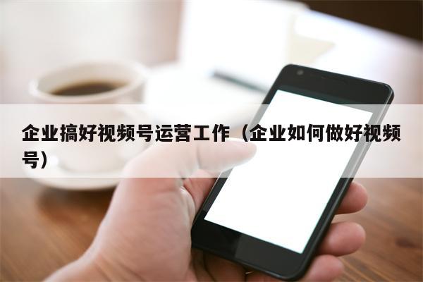 企业搞好视频号运营工作（企业如何做好视频号）