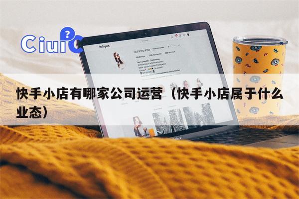 快手小店有哪家公司运营（快手小店属于什么业态）