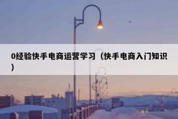 0经验快手电商运营学习（快手电商入门知识）