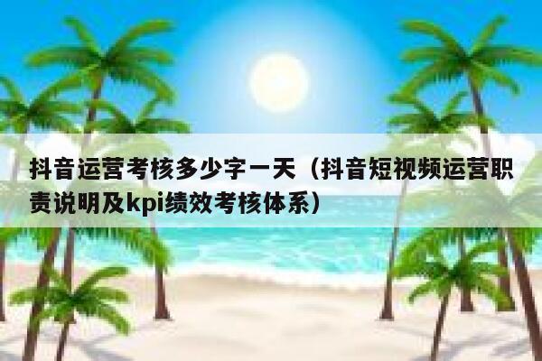 抖音运营考核多少字一天（抖音短视频运营职责说明及kpi绩效考核体系）