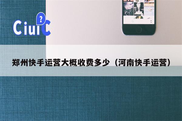 郑州快手运营大概收费多少（河南快手运营）