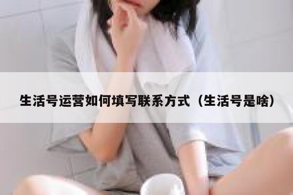 生活号运营如何填写联系方式（生活号是啥）