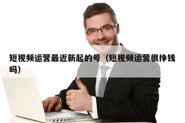 短视频运营最近新起的号（短视频运营很挣钱吗）