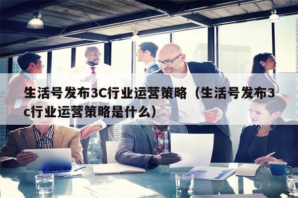 生活号发布3C行业运营策略（生活号发布3c行业运营策略是什么）