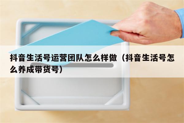 抖音生活号运营团队怎么样做（抖音生活号怎么养成带货号）