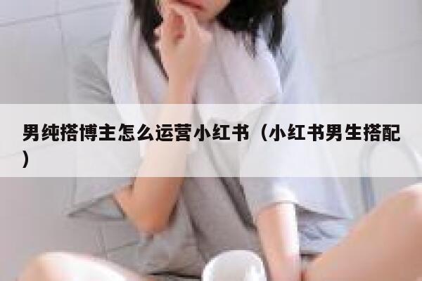 男纯搭博主怎么运营小红书（小红书男生搭配）