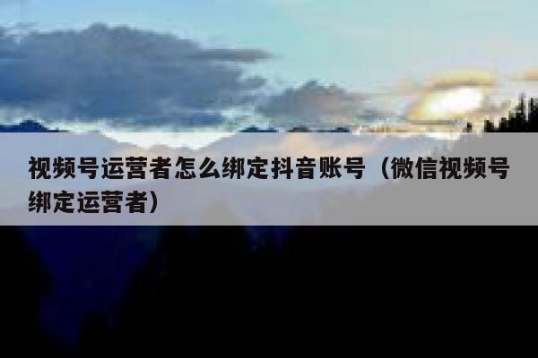 视频号运营者怎么绑定抖音账号（微信视频号绑定运营者）