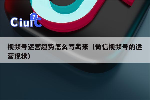 视频号运营趋势怎么写出来（微信视频号的运营现状）