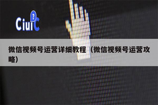 微信视频号运营详细教程（微信视频号运营攻略）