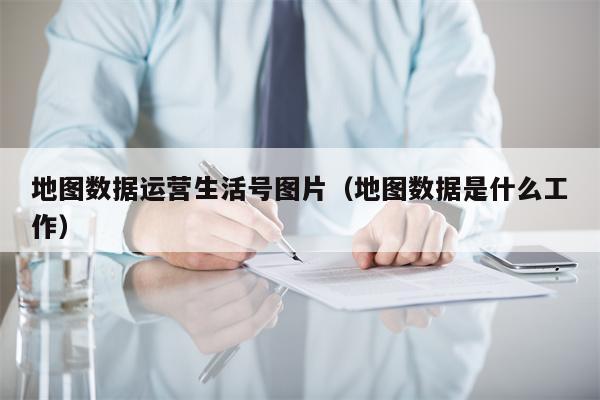 地图数据运营生活号图片（地图数据是什么工作）