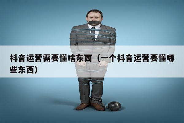 抖音运营需要懂啥东西（一个抖音运营要懂哪些东西）