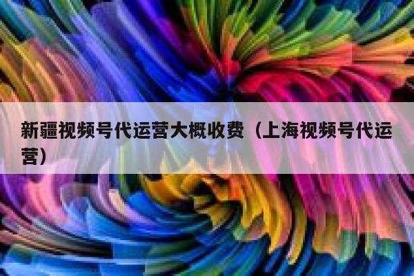 新疆视频号代运营大概收费（上海视频号代运营）