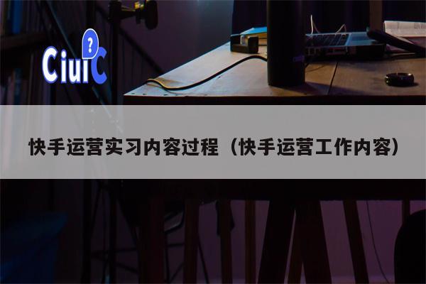 快手运营实习内容过程（快手运营工作内容）