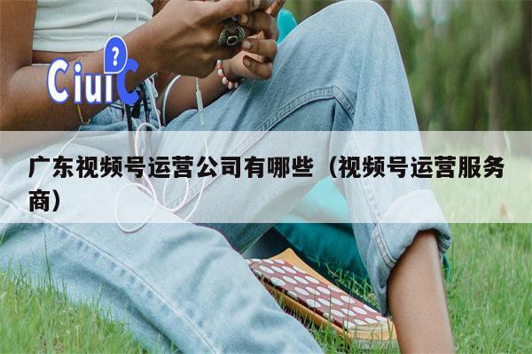 广东视频号运营公司有哪些（视频号运营服务商）