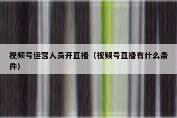 视频号运营人员开直播（视频号直播有什么条件）