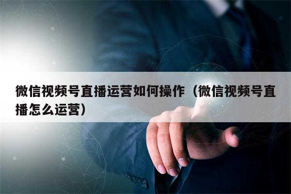 微信视频号直播运营如何操作（微信视频号直播怎么运营）