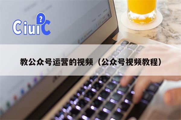 教公众号运营的视频（公众号视频教程）