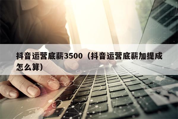 抖音运营底薪3500（抖音运营底薪加提成怎么算）