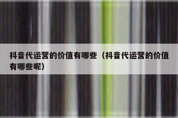 抖音代运营的价值有哪些（抖音代运营的价值有哪些呢）