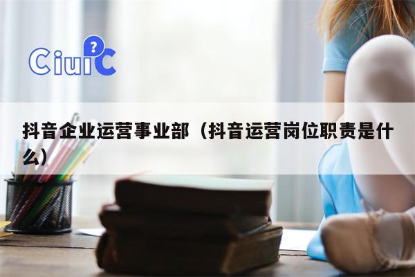 抖音企业运营事业部（抖音运营岗位职责是什么）