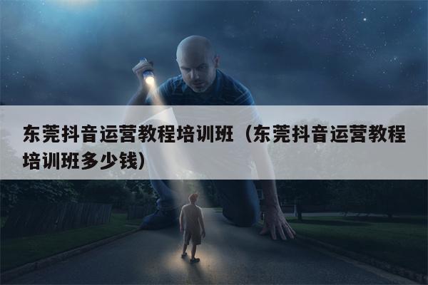 东莞抖音运营教程培训班（东莞抖音运营教程培训班多少钱）