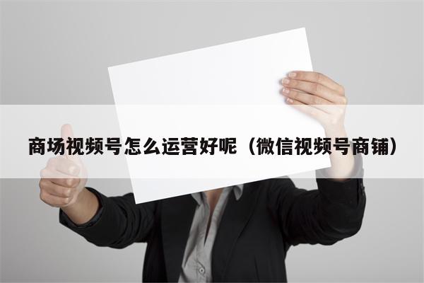 商场视频号怎么运营好呢（微信视频号商铺）