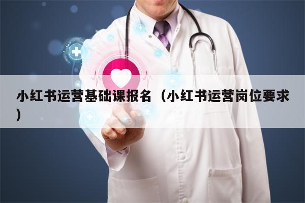 小红书运营基础课报名（小红书运营岗位要求）