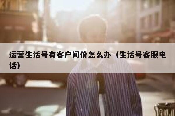 运营生活号有客户问价怎么办（生活号客服电话）