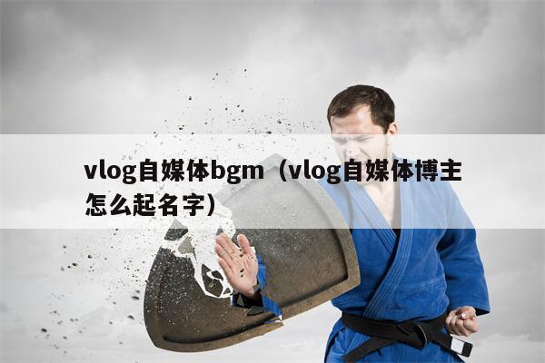 vlog自媒体bgm（vlog自媒体博主怎么起名字）