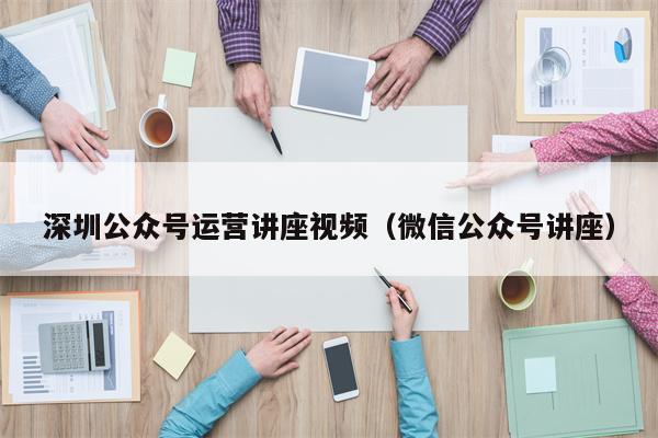 深圳公众号运营讲座视频（微信公众号讲座）