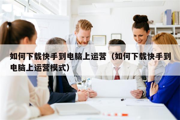 如何下载快手到电脑上运营（如何下载快手到电脑上运营模式）