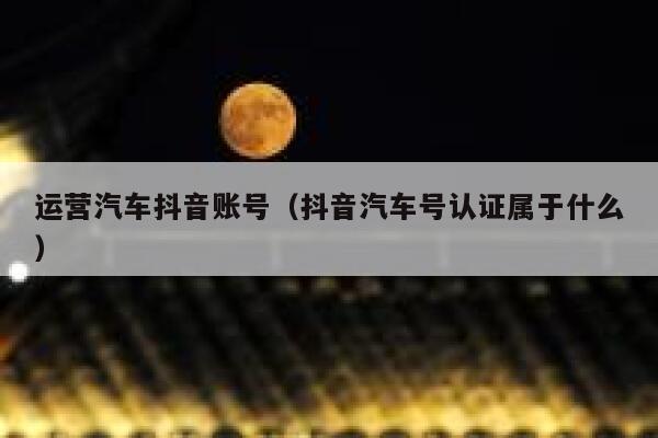 运营汽车抖音账号（抖音汽车号认证属于什么）