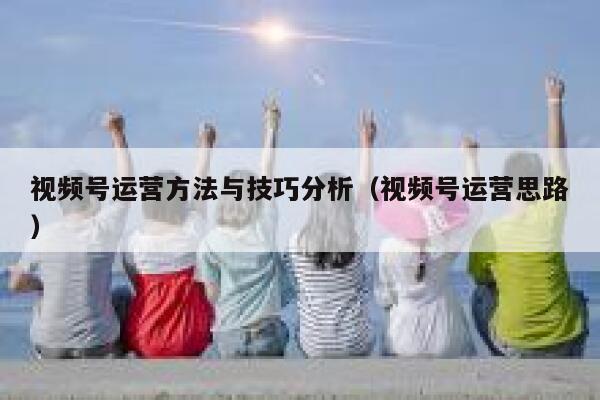 视频号运营方法与技巧分析（视频号运营思路）