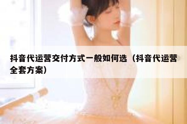 抖音代运营交付方式一般如何选（抖音代运营全套方案）