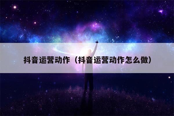 抖音运营动作（抖音运营动作怎么做）