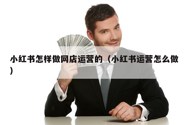 小红书怎样做网店运营的（小红书运营怎么做）