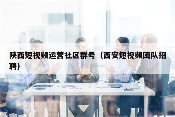 陕西短视频运营社区群号（西安短视频团队招聘）