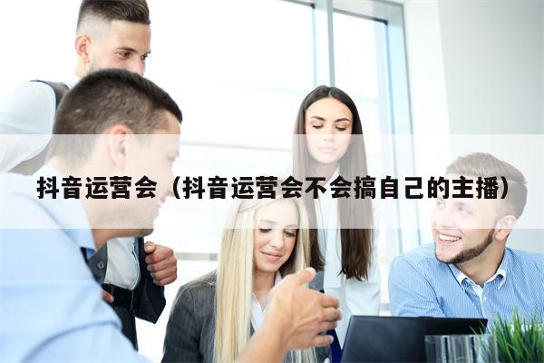 抖音运营会（抖音运营会不会搞自己的主播）