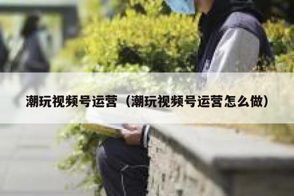 潮玩视频号运营（潮玩视频号运营怎么做）