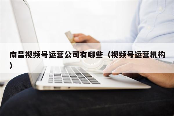 南昌视频号运营公司有哪些（视频号运营机构）