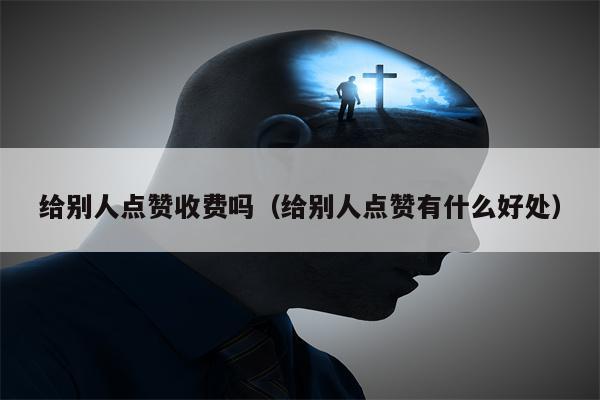 给别人点赞收费吗（给别人点赞有什么好处）