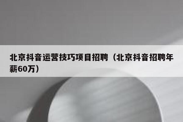 北京抖音运营技巧项目招聘（北京抖音招聘年薪60万）