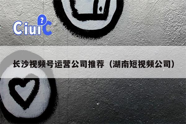 长沙视频号运营公司推荐（湖南短视频公司）